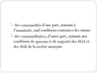 des commanditéscommandités d’une part, statuant à
l’unanimitél’unanimité, sauf conditions contraires des statuts
 des commanditairescommanditaires, d’autre part, statuant aux
conditions de quorumquorum et de majoritémajorité des AGA et
des AGE de la société anonyme
 
