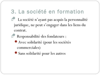 3. La société en formation
 La société n’ayant pas acquis la personnalité
juridique, ne peut s’engager dans les liens du
contrat.
 Responsabilité des fondateurs :
Avec solidarité (pour les sociétés
commerciales)
Sans solidarité pour les autres
 