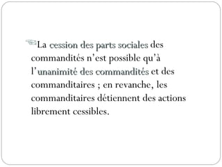 La cession des parts socialescession des parts sociales des
commandités n’est possible qu’à
l’unanimité des commanditésunanimité des commandités et des
commanditaires ; en revanche, les
commanditaires détiennent des actions
librement cessibles.
 