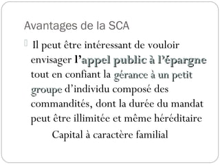Avantages de la SCA
 Il peut être intéressant de vouloir
envisager l’appel public à l’épargneappel public à l’épargne
tout en confiant la gérance à un petitgérance à un petit
groupegroupe d’individu composé des
commandités, dont la durée du mandat
peut être illimitée et même héréditaire
Capital à caractère familial
 