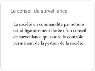 Le conseil de surveillance
La société en commandite par actions
est obligatoirement dotée d’un conseil
de surveillance qui assure le contrôle
permanent de la gestion de la société.
 