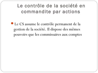 Le contrôle de la société en
commandite par actions
Le CS assume le contrôle permanent de la
gestion de la société. Il dispose des mêmes
pouvoirs que les commissaires aux comptes
 