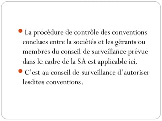 La procédure de contrôle des conventions
conclues entre la sociétés et les gérants ou
membres du conseil de surveillance prévue
dans le cadre de la SA est applicable ici.
C’est au conseil de surveillance d’autoriser
lesdites conventions.
 