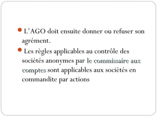 L’AGO doit ensuite donner ou refuser son
agrément.
Les règles applicables au contrôle des
sociétés anonymes par le commissaire auxle commissaire aux
comptescomptes sont applicables aux sociétés en
commandite par actions
 