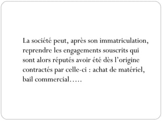 La société peut, après son immatriculation,
reprendre les engagements souscrits qui
sont alors réputés avoir été dès l’origine
contractés par celle-ci : achat de matériel,
bail commercial…..
 