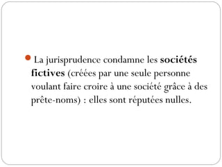 La jurisprudence condamne les sociétés
fictives (créées par une seule personne
voulant faire croire à une société grâce à des
prête-noms) : elles sont réputées nulles.
 