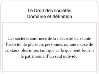 Le Droit des sociétésLe Droit des sociétés
Domaine et définitionDomaine et définition
Les sociétés sont nées de la nécessité de réunir
l’activité de plusieurs personnes ou une masse de
capitaux plus important que celle que peut fournir
le patrimoine d’un seul individu.
 