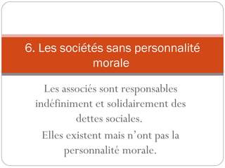 Les associés sont responsables
indéfiniment et solidairement des
dettes sociales.
Elles existent mais n’ont pas la
personnalité morale.
6. Les sociétés sans personnalité
morale
 