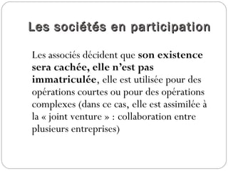 Les sociétés en participationLes sociétés en participation
Les associés décident que son existence
sera cachée, elle n’est pas
immatriculée, elle est utilisée pour des
opérations courtes ou pour des opérations
complexes (dans ce cas, elle est assimilée à
la « joint venture » : collaboration entre
plusieurs entreprises)
 