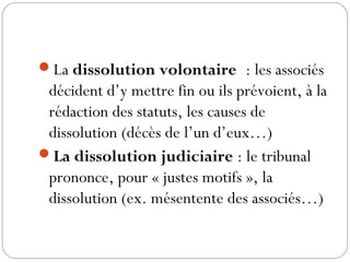 La dissolution volontaire : les associés
décident d’y mettre fin ou ils prévoient, à la
rédaction des statuts, les causes de
dissolution (décès de l’un d’eux…)
La dissolution judiciaire : le tribunal
prononce, pour « justes motifs », la
dissolution (ex. mésentente des associés…)
 