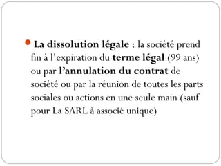 La dissolution légale : la société prend
fin à l’expiration du terme légal (99 ans)
ou par l’annulation du contrat de
société ou par la réunion de toutes les parts
sociales ou actions en une seule main (sauf
pour La SARL à associé unique)
 