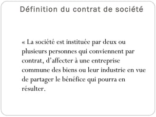 Définition du contrat de société
  « La société est instituée par deux ou
plusieurs personnes qui conviennent par
contrat, d’affecter à une entreprise
commune des biens ou leur industrie en vue
de partager le bénéfice qui pourra en
résulter.
 