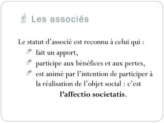  Les associés
Le statut d’associé est reconnu à celui qui :
 fait un apport,
 participe aux bénéfices et aux pertes,
 est animé par l’intention de participer à
la réalisation de l’objet social : c’est
l’affectio societatis.
 