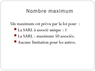 Nombre maximum
Un maximum est prévu par la loi pour  :
La SARL à associé unique : 1
La SARL : maximum 50 associés.
Aucune limitation pour les autres.
 