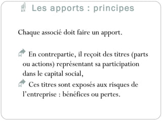  Les apports : principes
Chaque associé doit faire un apport.
 En contrepartie, il reçoit des titres (parts
ou actions) représentant sa participation
dans le capital social,
 Ces titres sont exposés aux risques de
l’entreprise : bénéfices ou pertes.
 