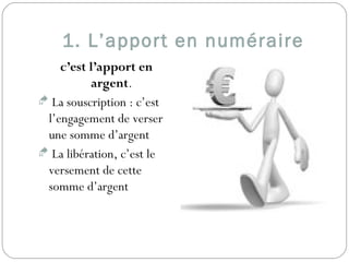 1. L’apport en numéraire
c’est l’apport en
argent.
 La souscription : c’est
l’engagement de verser
une somme d’argent
 La libération, c’est le
versement de cette
somme d’argent
 