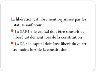 La libération est librement organisée par les
statuts sauf pour :
La SARLLa SARL : le capital doit être souscrit et
libéré totalement lors de la constitution
La SALa SA : le capital doit être libéré du quart
au moins lors de la constitution.
 