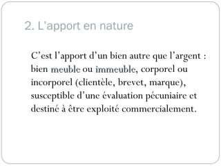 2. L’apport en nature
C’est l’apport d’un bien autre que l’argent :
bien meublemeuble ou immeubleimmeuble, corporel ou
incorporel (clientèle, brevet, marque),
susceptible d’une évaluation pécuniaire et
destiné à être exploité commercialement.
 