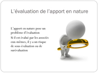 L’évaluation de l’apport en nature
L’apport en nature pose un
problème d’évaluation
Si il est évalué par les associés
eux-mêmes, il y a un risque
de sous-évaluation ou de
surévaluation
 