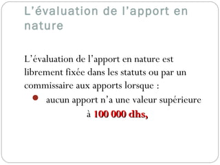 L’évaluation de l’apport en
nature
L’évaluation de l’apport en nature est
librement fixée dans les statuts ou par un
commissaire aux apports lorsque :
 aucun apport n’a une valeur supérieure
à 100 000 dhs,100 000 dhs,
 
