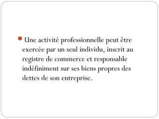 Une activité professionnelle peut être
exercée par un seul individu, inscrit au
registre de commerce et responsable
indéfiniment sur ses biens propres des
dettes de son entreprise.
 