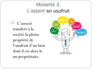 Modalité 3.
L’apport en usufruiten usufruit
 L’associé
transfert à la
société la pleine
propriété de
l’usufruit d’un bien
dont il est alors le
nu-propriétaire.
 