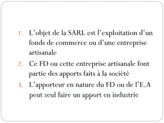 1. L’objet de la SARL est l’exploitation d’un
fonds de commerce ou d’une entreprise
artisanale
2. Ce FD ou cette entreprise artisanale font
partie des apports faits à la société
3. L’apporteur en nature du FD ou de l’E.A
peut seul faire un apport en industriepeut seul faire un apport en industrie
 