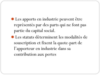 Les apports en industrie peuvent être
représentés par des parts qui ne font pas
partie du capital social.
Les statuts déterminent les modalités de
souscription et fixent la quote-part de
l’apporteur en industrie dans sa
contribution aux pertes
 