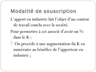 Modalité de souscription
L’apport en industrie fait l’objet d’un contrat
de travail conclu avec la société.
Pour permettre à cet associé d’avoir un %
dans le K :
 On procède à une augmentation du K en
numéraire au bénéfice de l’apporteur en
industrie ;
 