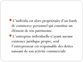 L’individu est alors propriétaire d’un fonds
de commerce personnel qui constitue un
élément de son patrimoine.
L’entreprise individuelle n’ayant aucune
existence juridique propre, seul
l’entrepreneur est responsable des dettes
naissant de son activité commerciale
 