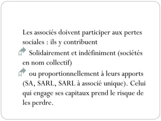 Les associés doivent participer aux pertes
sociales : ils y contribuent
 Solidairement et indéfiniment (sociétés
en nom collectif)
 ou proportionnellement à leurs apports
(SA, SARL, SARL à associé unique). Celui
qui engage ses capitaux prend le risque de
les perdre.
 