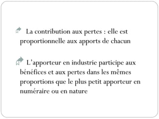  La contribution aux pertes : elle est
proportionnelle aux apports de chacun
 L’apporteur en industrie participe aux
bénéfices et aux pertes dans les mêmes
proportions que le plus petit apporteur en
numéraire ou en nature
 