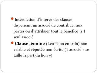 Interdiction d’insérer des clauses
dispensant un associé de contribuer aux
pertes ou d’attribuer tout le bénéfice à 1
seul associé 
Clause léonine (Leo=lion en latin) non
valable et réputée non écrite (1 associé « se
taille la part du lion »).
 