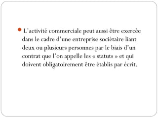 L’activité commerciale peut aussi être exercée
dans le cadre d’une entreprise sociétaire liant
deux ou plusieurs personnes par le biais d’un
contrat que l’on appelle les « statuts » et qui
doivent obligatoirement être établis par écrit.
 