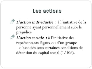 Les actionsLes actions
L’action individuelle : à l’initiative de la
personne ayant personnellement subi le
préjudice
L’action sociale : à l’initiative des
représentants légaux ou d’un groupe
d’associés sous certaines conditions de
détention du capital social (1/10è).
 