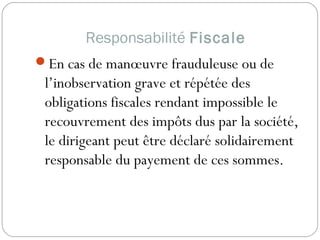 Responsabilité Fiscale
En cas de manœuvre frauduleuse ou de
l’inobservation grave et répétée des
obligations fiscales rendant impossible le
recouvrement des impôts dus par la société,
le dirigeant peut être déclaré solidairement
responsable du payement de ces sommes.
 