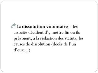 La dissolution volontaire : les
associés décident d’y mettre fin ou ils
prévoient, à la rédaction des statuts, les
causes de dissolution (décès de l’un
d’eux…)
 