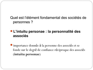 Quel est l’élément fondamental des sociétés de
personnes ?
L’intuitu personae : la personnalité des
associés
importance donnée à la personne des associés et se
fonde sur le degré de confiance réciproque des associés
(intuitu personae)
 