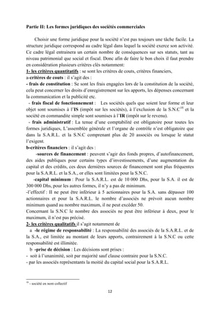 12
Partie II: Les formes juridiques des sociétés commerciales
Choisir une forme juridique pour la société n’est pas toujours une tâche facile. La
structure juridique correspond au cadre légal dans lequel la société exerce son activité.
Ce cadre légal entrainera un certain nombre de conséquences sur ses statuts, tant au
niveau patrimonial que social et fiscal. Donc afin de faire le bon choix il faut prendre
en considération plusieurs critères clés notamment:
1- les critères quantitatifs : se sont les critères de couts, critères financiers,
a-critères de couts : il s’agit des :
- frais de constitution : Se sont les frais engagées lors de la constitution de la société,
cela peut concerner les droits d’enregistrement sur les apports, les dépenses concernant
la communication et la publicité etc.
- frais fiscal de fonctionnement : Les sociétés quels que soient leur forme et leur
objet sont soumises à l’IS (impôt sur les sociétés), à l’exclusion de la S.N.C10
et la
société en commandite simple sont soumises à l’IR (impôt sur le revenu).
- frais administratif : La tenue d’une comptabilité est obligatoire pour toutes les
formes juridiques, L’assemblée générale et l’organe de contrôle n’est obligatoire que
dans la S.A.R.L. et la S.N.C comprenant plus de 20 associés ou lorsque le statut
l’exigent.
b-critères financiers : il s’agit des :
-sources de financement : peuvent s’agir des fonds propres, d’autofinancement,
des aides publiques pour certains types d’investissements, d’une augmentation du
capital et des crédits, ces deux dernières sources de financement sont plus fréquentes
pour la S.A.R.L. et la S.A., or elles sont limitées pour la S.N.C.
-capital minimum : Pour la S.A.R.L. est de 10 000 Dhs, pour la S.A. il est de
300 000 Dhs, pour les autres formes, il n’y a pas de minimum.
-l’effectif : II ne peut être inférieur à 5 actionnaires pour la S.A. sans dépasser 100
actionnaires et pour la S.A.R.L. le nombre d’associés ne prévoit aucun nombre
minimum quand au nombre maximum, il ne peut excéder 50.
Concernant la S.N.C le nombre des associés ne peut être inférieur à deux, pour le
maximum, il n’est pas précisé.
2- les critères qualitatifs il s’agit notamment de
a -le régime de responsabilité : La responsabilité des associés de la S.A.R.L. et de
la S.A., est limitée au montant de leurs apports, contrairement à la S.N.C ou cette
responsabilité est illimitée.
b -prise de décision : Les décisions sont prises :
- soit à l’unanimité, soit par majorité sauf clause contraire pour la S.N.C.
- par les associés représentants la moitié du capital social pour la S.A.R.L.
10
- société en nom collectif
 