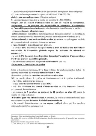 14
- Les sociétés anonymes normales : Elles peuvent être partagées en deux catégories:
a) Les sociétés anonymes dont le capital est inférieur à 1.500.000 Dhs
dirigées par une seule personne (Directeur unique).
b) Les sociétés anonymes dont le capital est supérieur à 1.500.000 Dhs
dirigées par un conseil d’administration ou par un conseil de surveillance.
Paragraphe 1- Les pouvoirs des actionnaires et assemblées d’actionnaires
a- l'assemblée générale ordinaire détermine la conduite des affaires de la société :
-rémunérations des administrateurs
-autorisations des conventions dans lesquelles un des administrateurs (ou membre du
conseil de surveillance ou du directoire) possède un intérêt direct ou indirect etc.).
b- les actionnaires ont un droit d'information permanent, ce qui suppose un droit
de communication de nombreux documents sociaux.
c- les actionnaires minoritaires sont protégés.
- le seuil de 10% de détention du capital donne le droit au dépôt d'une demande de
convocation de l'assemblée générale auprès du président du tribunal de
commerce13
.
- le seul de 5% du capital donne le droit de demander l'inscription d'une question à
l'ordre du jour des assemblées générales.
- les actionnaires ont le droit aux pactes d'actionnaires (art. 11).
Paragraphe 2- Les organes de gestion
Selon la législation marocaine, Il y a deux systèmes de fonctionnement de la SA - le
système traditionnel du conseil d'administration et PDG
-le nouveau système du conseil de surveillance et directoire.
NB. en cas de silence, le système de fonctionnement est le système traditionnel.
1. le système traditionnel est composé
- soit du conseil d'administration et d'un PDG
- soit d'un Président du conseil d'administration et d'un Directeur Général.
a- Le conseil d'administration
- se compose de 3 membres au moins et de 12 membres au plus. (15 quand la
société est cotée en bourse)
-Un salarié peut être administrateur. Cependant, le conseil d'administration ne peut
être composé de plus d'un tiers d'administrateurs salariés
- Le conseil d'administration est un organe collégial alors que les membres
individuellement n'ont aucun pouvoir.
Les statuts fixent les conditions dans lesquelles la société est dirigée.
La société doit avoir un président désigné initialement dans les statuts et, ensuite, de la maniéré que ses statuts
déterminent.
Le président peut être une personne morale.
13
- (art. 3 de la loi n° 53-95 relative aux tribunaux de commerce)
 