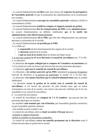 15
- Le conseil d'administration est libre mais sous réserve de respecter les prérogatives
de l'assemblée générale tel que la nomination des administrateurs ou le commissaire
aux comptes.
- Le conseil d'administration convoque les assemblées générales ordinaires (AGO) et
extraordinaires (AGE)
- Le conseil d'administration établit les comptes et rapports annuels de gestion
- Le conseil d'administration fixe les rémunérations du PDG et des administrateurs
Le conseil d'administration ne délibère valablement que si la moitié des
administrateurs sont effectivement présents.
- Le conseil d'administration élu le PDG (qui doit être obligatoirement une personne
physique et actionnaire de la société).
- Le conseil d'administration est présidé par le PDG
b- Le PDG est
- le responsable du bon fonctionnement des organes de la société,
- le directeur général de la société,
- il agit au nom de la société dans les limites de l'objet social.
2. le nouveau système la SA avec directoire et conseil de surveillance (art. 77 à 105)
a- Le directoire :
- Le directoire un organe collégial qui se compose de 5 membres au maximum (ou
7 si la société est cotée en bourse) qui doivent être tous des personnes physiques.
- Le directoire agit sous le contrôle du conseil de surveillance.
- Le directoire a les mêmes pouvoirs qu'un PDG notamment le pouvoir d'organiser
l'activité du directoire et le pouvoir de représenter la société vis à vis des tiers.
- Le directoire a les mêmes fonctions que le conseil d'administration dans le modèle
traditionnel.
- Le directoire exerce la gestion de la société sous le contrôle du conseil de
surveillance. Il est investi des pouvoirs les plus étendus pour agir en toutes
circonstances au nom de la société, sous réserve des pouvoirs attribués par la loi aux
assemblées et au conseil de surveillance
b - Le conseil de surveillance
- le conseil de surveillance est composé de 3 à 12 nombres qui peuvent être des
personnes physiques ou morales,
-ses membres sont nommés par voie d'élection, par l'assemblée générale constitutive
ou par l'assemblée générale ordinaire.
- leur mandat ne peut excéder 6 ans
- le conseil de surveillance doit se réunir au moins 4 fois par an pour :
examiner le rapport trimestriel,
vérifier et contrôler les documents comptables.
- le conseil de surveillance exerce un contrôle permanent sur le directoire mais il
n'intervient pas dans la gestion de la société.
 