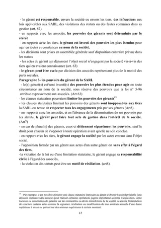 17
- le gérant est responsable, envers la société ou envers les tiers, des infractions aux
lois applicables aux SARL, des violations des statuts ou des fautes commises dans sa
gestion (art. 67).
- en rapports avec les associés, les pouvoirs des gérants sont déterminés par le
statut
- en rapports avec les tiers, le gérant est investi des pouvoirs les plus étendus pour
agir en toutes circonstances au nom de la société,
- les décisions sont prises en assemblée générale sauf disposition contraire prévue dans
les statuts
- les actes du gérant qui dépassent l’objet social n’engagent pas la société vis-à-vis des
tiers qui en avaient connaissance (art. 63)
- le gérant peut être exclu par décision des associés représentant plus de la moitié des
parts sociales.
Paragraphe 3- les pouvoirs du gérant de la SARL
- le(s) gérant(s) est/sont investi(s) des pouvoirs les plus étendus pour agir en toute
circonstance au nom de la société, sous réserve des pouvoirs que la loi n° 5-96
attribue expressément aux associés. (Art 63)
- les clauses statutaires pourraient limiter les pouvoirs des gérants15
- les clauses statutaires limitant les pouvoirs des gérants sont inopposables aux tiers
la SARL est tenue de respecter tous les engagements pris par ses gérants (Art8).
- en rapports avec les associés, et en l'absence de la détermination de ses pouvoirs par
les statuts, le gérant peut faire tout acte de gestion dans l'intérêt de la société.
(Art7)
- en cas de pluralité des gérants, ceux-ci détiennent séparément les pouvoirs, sauf le
droit pour chacun de s'opposer à toute opération avant qu'elle ne soit conclue.
- en rapport avec les tiers, le gérant engage la société par les actes entrant dans l'objet
social.
- l'opposition formée par un gérant aux actes d'un autre gérant est sans effet à l'égard
des tiers,
-la violation de la loi ou d'une limitation statutaire, le gérant engage sa responsabilité
civile à l'égard des associés,
- la violation des statuts peut être un motif de résiliation. (art8)
15
- Par exemple, il est possible d'insérer une clause statutaire imposant au gérant d'obtenir l'accord préalable (une
décision ordinaire) des associés pour réaliser certaines opérations jugées importantes comme l’acquisition, vente
location ou constitution de garantie sur des immeubles ou droits immobiliers de la société ou encore l'interdiction
de conclure certains actes comme la signature, résiliation ou modification de tous contrats annuels d’une durée
supérieure à un an ou portant sur des sommes supérieures à certain montant.
 