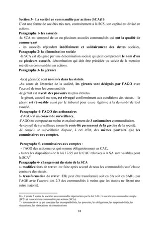 18
Section 3- La société en commandite par actions (SCA)16
C’est une forme de sociétés très rare, contrairement à la SCS, son capital est divisé en
actions.
Paragraphe 1- les associés
-la SCA est composé de un ou plusieurs associés commandités qui ont la qualité de
commerçant
- les associés répondent indéfiniment et solidairement des dettes sociales,
Paragraphe 2- la dénomination sociale
-la SCA est désignée par une dénomination sociale qui peut comprendre le nom d’un
ou plusieurs associés, dénomination qui doit être précédée ou suivie de la mention
société en commandite par actions.
Paragraphe 3- la gérance
-le(s) gérant(s) sont nommés dans les statuts.
-Au cours de l'exercice de la société, les gérants sont désignés par l’AGO avec
l’accord de tous les commandités
-le gérant est investi des pouvoirs les plus étendus
-le gérant, associé ou non, est révoqué conformément aux conditions des statuts. - le
gérant est révocable aussi par le tribunal pour cause légitime à la demande de tout
associé.
Paragraphe 4- l’AGO des actionnaires
-l’AGO est un conseil de surveillance,
-l’AGO est composé au moins et exclusivement de 3 actionnaires commanditaires.
-le conseil de surveillance assure le contrôle permanent de la gestion de la société,
-le conseil de surveillance dispose, à cet effet, des mêmes pouvoirs que les
commissaires aux comptes.
Paragraphe 5- commissaires aux comptes :
- l’AGO des actionnaires qui nomme obligatoirement un CAC,
- toutes les dispositions de la loi 17-95 sur le CAC relatives à la SA sont valables pour
la SCA17
Paragraphe 6- changement du statu de la SCA
a- modifications de statut est faite après accord de tous les commandités sauf clause
contraire des statuts.
b- transformation de statut Elle peut être transformée soit en SA soit en SARL par
l’AGE avec l’accord des 2/3 des commandités à moins que les statuts ne fixent une
autre majorité.
16 - il existe 2 sortes de sociétés en commandite répertoriées par la loi 5-96 : la société en commandite simple
(SCS) et la société en commandite par actions (SCA).
17
- notamment en ce qui concerne les incompatibilités, les pouvoirs, les obligations, les responsabilités, les
récusations, les révocations et rémunérations
 