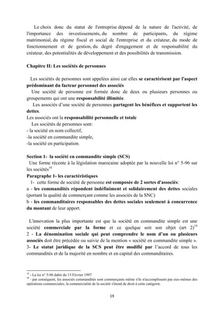 19
Le choix donc du statut de l'entreprise dépend de la nature de l'activité, de
l'importance des investissements, du nombre de participants, du régime
matrimonial, du régime fiscal et social de l'entreprise et du créateur, du mode de
fonctionnement et de gestion, du degré d'engagement et de responsabilité du
créateur, des potentialités de développement et des possibilités de transmission.
Chapitre II: Les sociétés de personnes
Les sociétés de personnes sont appelées ainsi car elles se caractérisent par l'aspect
prédominant du facteur personnel des associés
Une société de personne est formée donc de deux ou plusieurs personnes ou
groupements qui ont une responsabilité illimitée.
Les associés d’une société de personnes partagent les bénéfices et supportent les
dettes.
Les associés ont la responsabilité personnelle et totale
Les sociétés de personnes sont:
- la société en nom collectif,
-la société en commandite simple,
-la société en participation.
Section 1- la société en commandite simple (SCS)
Une forme récente à la législation marocaine adoptée par la nouvelle loi n° 5-96 sur
les sociétés18
Paragraphe 1- les caractéristiques
1- cette forme de société de personne est composée de 2 sortes d'associés:
a - les commandités répondent indéfiniment et solidairement des dettes sociales
(portant la qualité de commerçant comme les associés de la SNC)
b - les commanditaires responsables des dettes sociales seulement à concurrence
du montant de leur apport.
L'innovation la plus importante est que la société en commandite simple est une
société commerciale par la forme et ce quelque soit son objet (art 2)19
2 - La dénomination sociale qui peut comprendre le nom d’un ou plusieurs
associés doit être précédée ou suivie de la mention « société en commandite simple ».
3- Le statut juridique de la SCS peut être modifié par l’accord de tous les
commandités et de la majorité en nombre et en capital des commanditaires.
18
- La loi n° 5-96 dahir du 13 Février 1997
19
- par conséquent, les associés commandités sont commerçants même s'ils n'accomplissent pas eux-mêmes des
opérations commerciales, la commercialité de la société s'étend de droit à cette catégorie.
 