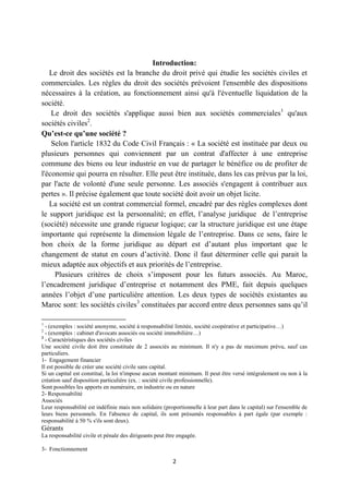 2
Introduction:
Le droit des sociétés est la branche du droit privé qui étudie les sociétés civiles et
commerciales. Les règles du droit des sociétés prévoient l'ensemble des dispositions
nécessaires à la création, au fonctionnement ainsi qu'à l'éventuelle liquidation de la
société.
Le droit des sociétés s'applique aussi bien aux sociétés commerciales1
qu'aux
sociétés civiles2
.
Qu’est-ce qu’une société ?
Selon l'article 1832 du Code Civil Français : « La société est instituée par deux ou
plusieurs personnes qui conviennent par un contrat d'affecter à une entreprise
commune des biens ou leur industrie en vue de partager le bénéfice ou de profiter de
l'économie qui pourra en résulter. Elle peut être instituée, dans les cas prévus par la loi,
par l'acte de volonté d'une seule personne. Les associés s'engagent à contribuer aux
pertes ». Il précise également que toute société doit avoir un objet licite.
La société est un contrat commercial formel, encadré par des règles complexes dont
le support juridique est la personnalité; en effet, l’analyse juridique de l’entreprise
(société) nécessite une grande rigueur logique; car la structure juridique est une étape
importante qui représente la dimension légale de l’entreprise. Dans ce sens, faire le
bon choix de la forme juridique au départ est d’autant plus important que le
changement de statut en cours d’activité. Donc il faut déterminer celle qui parait la
mieux adaptée aux objectifs et aux priorités de l’entreprise.
Plusieurs critères de choix s’imposent pour les futurs associés. Au Maroc,
l’encadrement juridique d’entreprise et notamment des PME, fait depuis quelques
années l’objet d’une particulière attention. Les deux types de sociétés existantes au
Maroc sont: les sociétés civiles3
constituées par accord entre deux personnes sans qu’il
1
- (exemples : société anonyme, société à responsabilité limitée, société coopérative et participative…)
2
- (exemples : cabinet d'avocats associés ou société immobilière…)
3
- Caractéristiques des sociétés civiles
Une société civile doit être constituée de 2 associés au minimum. Il n'y a pas de maximum prévu, sauf cas
particuliers.
1- Engagement financier
Il est possible de créer une société civile sans capital.
Si un capital est constitué, la loi n'impose aucun montant minimum. Il peut être versé intégralement ou non à la
création sauf disposition particulière (ex. : société civile professionnelle).
Sont possibles les apports en numéraire, en industrie ou en nature
2- Responsabilité
Associés
Leur responsabilité est indéfinie mais non solidaire (proportionnelle à leur part dans le capital) sur l'ensemble de
leurs biens personnels. En l'absence de capital, ils sont présumés responsables à part égale (par exemple :
responsabilité à 50 % s'ils sont deux).
Gérants
La responsabilité civile et pénale des dirigeants peut être engagée.
3- Fonctionnement
 