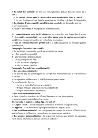 20
4- le statut doit contenir, en plus des renseignements prévus dans les statuts de la
SNC :
A -la part de chaque associé commandité ou commanditaire dans le capital
B -la part de chacun d’eux dans la répartition du bénéfice et le boni de liquidation.
5- La réunion d’une assemblée est obligatoire quand elle est demandée soit par
a -un Commandité,
b - un (1/4) en nombre et en capital des commanditaires.
6 - Les conditions de prise de décisions dans les assemblées sont fixées dans le statut.
7 - L'associé commanditaire ne peut faire aucun acte de gestion engageant la
société vis-à-vis des tiers, même en vertu d'une procuration.
8-Tous les commandités sont gérant sauf si le statut désigne un ou plusieurs gérants
commandités,
Paragraphe 2- nombre des associés
1- La société en commandite simple est constituée au moins
a- d'un associé commandité
b- et d'un associé commanditaire,
2- Les sociétés peuvent être :
a- des personnes physiques
b- des personnes morales
Paragraphe 3- qualité des associés (art 20)
1- Les associés commandités:
a - ils doivent être des commerçants ou susceptibles de le devenir dès la constitution de
la société.
b- ils répondent solidairement et indéfiniment du passif social.
Par conséquent ils doivent :
+ Avoir la capacité d'exercer le commerce
+ Ne pas être dans une situation d'incompatibilité
+ Ne pas être frappé de déchéances.
2 -Les associés commanditaires:
a- ils ne répondent des dettes sociales qu'à concurrence de leurs apports,
b- aucune capacité particulière n'est exigée.
Paragraphe 4- capital social & Apports (art 20)
1 - Capital social : La loi n'impose ni un montant minimum au capital social,
2 - Apports : la loi prévoit des règles particulières aux apports pour:
a- Les associés commandités : en tant qu'associés en nom, ils peuvent effectuer toutes
sortes d'apports, qu'ils soient en numéraire, en nature ou en industrie.
b- Les associés commanditaires : ils ne peuvent faire que des apports en numéraire
ou en nature à l'exclusion de tous apports en industrie
 