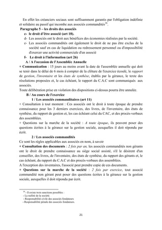 21
En effet les créanciers sociaux sont suffisamment garantis par l'obligation indéfinie
et solidaire au passif qui incombe aux associés commandités20
.
Paragraphe 5 – les droits des associés
c- le droit d’être associé (art 18).
d- Les associés ont le droit aux bénéfices des économies réalisées par la société.
e- Les associés commandités ont également le droit de ne pas être exclus de la
société sauf en cas de liquidation ou redressement personnel ou d'impossibilité
d'exercer une activité commerciale d'un associé
f- Le droit à l'information (art 26)
A / A l'occasion de l'Assemblée Annuelle
+ Communication : 15 jours au moins avant la date de l'assemblée annuelle qui doit
se tenir dans le délai de 6 mois à compter de la clôture de l'exercice écoulé, le rapport
de gestion, l'inventaire et les états de synthèse, établis par la gérance, le texte des
résolutions proposées et, le cas échéant, le rapport du C.A.C sont communiqués aux
associés.
Toute délibération prise en violation des dispositions ci-dessus pourra être annulée.
B / Au cours de l'exercice
1 / Les associés commanditaires (art 11)
+ Consultation à tout moment : Ces associés ont le droit à toute époque de prendre
connaissance pour les 3 derniers exercices, des livres, de l'inventaire, des états de
synthèse, du rapport de gestion et, les cas échéant celui du CAC, et des procès-verbaux
des assemblées.
+ Questions sur la marche de la société : A toute époque, ils peuvent poser des
questions écrites à la gérance sur la gestion sociale, auxquelles il doit répondu par
écrit.
2 / Les associés commandités
Ce sont les règles applicables aux associés en nom, à savoir
+ Consultation des documents : 2 fois par an, les associés commandités non gérants
ont le droit de prendre connaissance au siège social assisté, s'il le désirent d'un
conseiller, des livres, de l'inventaire, des états de synthèse, du rapport des gérants et, le
cas échéant, du rapport du C.A.C et des procès-verbaux des assemblées.
A l'exception des inventaires, l'associé peut prendre copie de ces documents.
+ Questions sur la marche de la société : 2 fois par exercice, tout associé
commandité non gérant peut poser des questions écrites à la gérance sur la gestion
sociale, auxquelles il doit répondu par écrit.
20
- Il existe trois sanctions possibles :
- La nullité de la société.
- Responsabilité civile des associés fondateurs
- Responsabilité pénale des associés fondateurs.
 