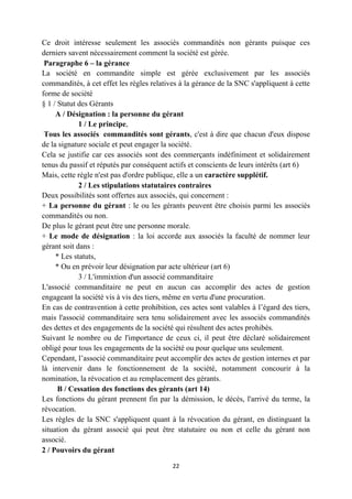 22
Ce droit intéresse seulement les associés commandités non gérants puisque ces
derniers savent nécessairement comment la société est gérée.
Paragraphe 6 – la gérance
La société en commandite simple est gérée exclusivement par les associés
commandités, à cet effet les règles relatives à la gérance de la SNC s'appliquent à cette
forme de société
§ 1 / Statut des Gérants
A / Désignation : la personne du gérant
1 / Le principe,
Tous les associés commandités sont gérants, c'est à dire que chacun d'eux dispose
de la signature sociale et peut engager la société.
Cela se justifie car ces associés sont des commerçants indéfiniment et solidairement
tenus du passif et réputés par conséquent actifs et conscients de leurs intérêts (art 6)
Mais, cette règle n'est pas d'ordre publique, elle a un caractère supplétif.
2 / Les stipulations statutaires contraires
Deux possibilités sont offertes aux associés, qui concernent :
+ La personne du gérant : le ou les gérants peuvent être choisis parmi les associés
commandités ou non.
De plus le gérant peut être une personne morale.
+ Le mode de désignation : la loi accorde aux associés la faculté de nommer leur
gérant soit dans :
* Les statuts,
* Ou en prévoir leur désignation par acte ultérieur (art 6)
3 / L'immixtion d'un associé commanditaire
L'associé commanditaire ne peut en aucun cas accomplir des actes de gestion
engageant la société vis à vis des tiers, même en vertu d'une procuration.
En cas de contravention à cette prohibition, ces actes sont valables à l’égard des tiers,
mais l'associé commanditaire sera tenu solidairement avec les associés commandités
des dettes et des engagements de la société qui résultent des actes prohibés.
Suivant le nombre ou de l'importance de ceux ci, il peut être déclaré solidairement
obligé pour tous les engagements de la société ou pour quelque uns seulement.
Cependant, l’associé commanditaire peut accomplir des actes de gestion internes et par
là intervenir dans le fonctionnement de la société, notamment concourir à la
nomination, la révocation et au remplacement des gérants.
B / Cessation des fonctions des gérants (art 14)
Les fonctions du gérant prennent fin par la démission, le décès, l'arrivé du terme, la
révocation.
Les règles de la SNC s'appliquent quant à la révocation du gérant, en distinguant la
situation du gérant associé qui peut être statutaire ou non et celle du gérant non
associé.
2 / Pouvoirs du gérant
 
