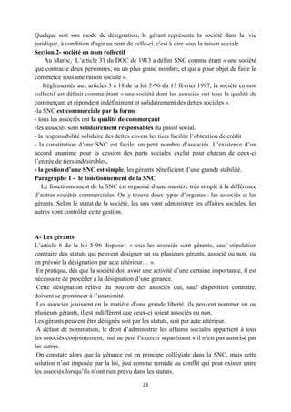 23
Quelque soit son mode de désignation, le gérant représente la société dans la vie
juridique, à condition d'agir au nom de celle-ci, c'est à dire sous la raison sociale
Section 2- société en nom collectif
Au Maroc, L’article 31 du DOC de 1913 a défini SNC comme étant « une société
que contracte deux personnes, ou un plus grand nombre, et qui a pour objet de faire le
commerce sous une raison sociale ».
Réglementée aux articles 3 à 18 de la loi 5-96 du 13 février 1997, la société en non
collectif est définit comme étant « une société dont les associés ont tous la qualité de
commerçant et répondent indéfiniment et solidairement des dettes sociales ».
-la SNC est commerciale par la forme
- tous les associés ont la qualité de commerçant
-les associés sont solidairement responsables du passif social.
- la responsabilité solidaire des dettes envers les tiers facilite l’obtention de crédit
- la constitution d’une SNC est facile, un petit nombre d’associés. L’existence d’un
accord unanime pour la cession des parts sociales exclut pour chacun de ceux-ci
l’entrée de tiers indésirables,
- la gestion d’une SNC est simple, les gérants bénéficient d’une grande stabilité.
Paragraphe 1 - le fonctionnement de la SNC
Le fonctionnement de la SNC est organisé d’une manière très simple à la différence
d’autres sociétés commerciales. On y trouve deux types d’organes : les associés et les
gérants. Selon le statut de la société, les uns vont administrer les affaires sociales, les
autres vont contrôler cette gestion.
A- Les gérants
L’article 6 de la loi 5-96 dispose : « tous les associés sont gérants, sauf stipulation
contraire des statuts qui peuvent désigner un ou plusieurs gérants, associé ou non, ou
en prévoir la désignation par acte ultérieur… ».
En pratique, dés que la société doit avoir une activité d’une certaine importance, il est
nécessaire de procéder à la désignation d’une gérance.
Cette désignation relève du pouvoir des associés qui, sauf disposition contraire,
doivent se prononcer à l’unanimité.
Les associés jouissent en la matière d’une grande liberté, ils peuvent nommer un ou
plusieurs gérants, il est indifférent que ceux-ci soient associés ou non.
Les gérants peuvent être désignés soit par les statuts, soit par acte ultérieur.
A défaut de nomination, le droit d’administrer les affaires sociales appartient à tous
les associés conjointement, nul ne peut l’exercer séparément s’il n’est pas autorisé par
les autres.
On constate alors que la gérance est en principe collégiale dans la SNC, mais cette
solution n’est imposée par la loi, just comme remède au conflit qui peut exister entre
les associés lorsqu’ils n’ont rien prévu dans les statuts.
 