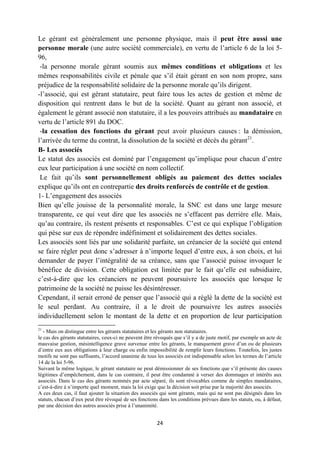 24
Le gérant est généralement une personne physique, mais il peut être aussi une
personne morale (une autre société commerciale), en vertu de l’article 6 de la loi 5-
96,
-la personne morale gérant soumis aux mêmes conditions et obligations et les
mêmes responsabilités civile et pénale que s’il était gérant en son nom propre, sans
préjudice de la responsabilité solidaire de la personne morale qu’ils dirigent.
-l’associé, qui est gérant statutaire, peut faire tous les actes de gestion et même de
disposition qui rentrent dans le but de la société. Quant au gérant non associé, et
également le gérant associé non statutaire, il a les pouvoirs attribués au mandataire en
vertu de l’article 891 du DOC.
-la cessation des fonctions du gérant peut avoir plusieurs causes : la démission,
l’arrivée du terme du contrat, la dissolution de la société et décès du gérant21
.
B- Les associés
Le statut des associés est dominé par l’engagement qu’implique pour chacun d’entre
eux leur participation à une société en nom collectif.
Le fait qu’ils sont personnellement obligés au paiement des dettes sociales
explique qu’ils ont en contrepartie des droits renforcés de contrôle et de gestion.
1- L’engagement des associés
Bien qu’elle jouisse de la personnalité morale, la SNC est dans une large mesure
transparente, ce qui veut dire que les associés ne s’effacent pas derrière elle. Mais,
qu’au contraire, ils restent présents et responsables. C’est ce qui explique l’obligation
qui pèse sur eux de répondre indéfiniment et solidairement des dettes sociales.
Les associés sont liés par une solidarité parfaite, un créancier de la société qui entend
se faire régler peut donc s’adresser à n’importe lequel d’entre eux, à son choix, et lui
demander de payer l’intégralité de sa créance, sans que l’associé puisse invoquer le
bénéfice de division. Cette obligation est limitée par le fait qu’elle est subsidiaire,
c’est-à-dire que les créanciers ne peuvent poursuivre les associés que lorsque le
patrimoine de la société ne puisse les désintéresser.
Cependant, il serait erroné de penser que l’associé qui a réglé la dette de la société est
le seul perdant. Au contraire, il a le droit de poursuivre les autres associés
individuellement selon le montant de la dette et en proportion de leur participation
21
- Mais on distingue entre les gérants statutaires et les gérants non statutaires.
le cas des gérants statutaires, ceux-ci ne peuvent être révoqués que s’il y a de juste motif, par exemple un acte de
mauvaise gestion, mésintelligence grave survenue entre les gérants, le manquement grave d’un ou de plusieurs
d’entre eux aux obligations à leur charge ou enfin impossibilité de remplir leurs fonctions. Toutefois, les justes
motifs ne sont pas suffisants, l’accord unanime de tous les associés est indispensable selon les termes de l’article
14 de la loi 5-96.
Suivant la même logique, le gérant statutaire ne peut démissionner de ses fonctions que s’il présente des causes
légitimes d’empêchement, dans le cas contraire, il peut être condamné à verser des dommages et intérêts aux
associés. Dans le cas des gérants nommés par acte séparé, ils sont révocables comme de simples mandataires,
c’est-à-dire à n’importe quel moment, mais la loi exige que la décision soit prise par la majorité des associés.
A ces deux cas, il faut ajouter la situation des associés qui sont gérants, mais qui ne sont pas désignés dans les
statuts, chacun d’eux peut être révoqué de ses fonctions dans les conditions prévues dans les statuts, ou, à défaut,
par une décision des autres associés prise à l’unanimité.
 